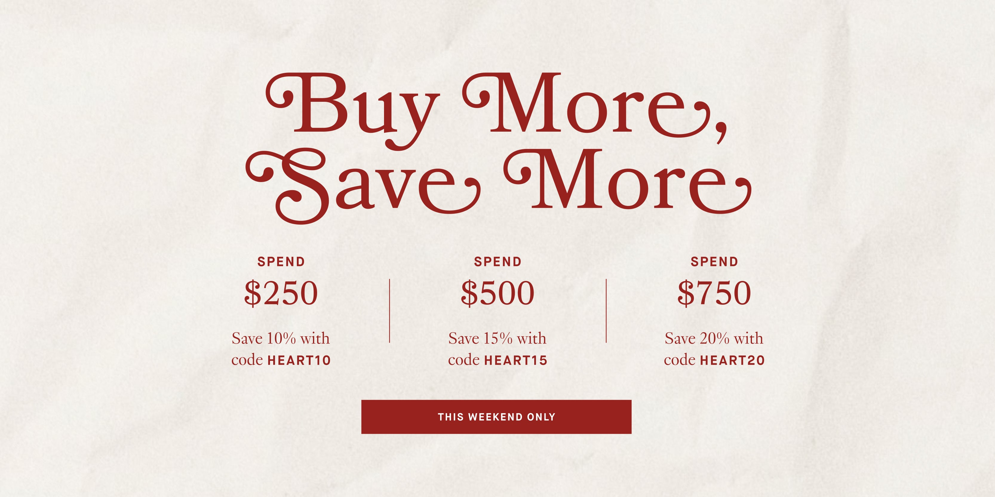 Promotional flyer with text 'Buy More, Save More' and savings information on a white background.

LIMITED TIME. SAVE SITEWIDE

SPEND 250 SAVE 10% WITH CODE HEART10

SPEND 500 SAVE 15% WITH CODE HEART15

SPEND 750 SAVE 20% WITH CODE HEART20