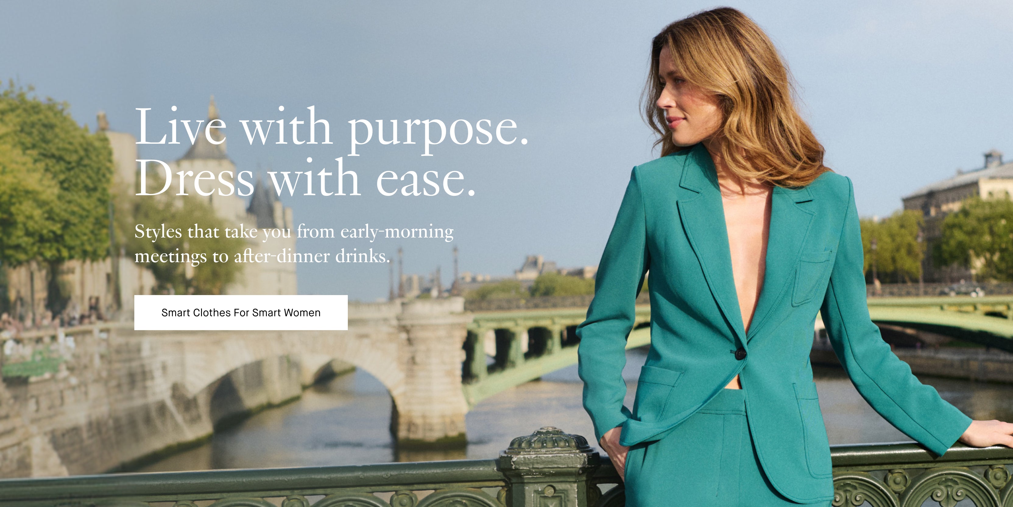 Woman in a teal suit standing on a bridge with a scenic background and text overlaid

Live with purpose. Dress with ease.
Styles that take you from early-morning meetings to after-dinner drinks.
Smart Clothes For Smart Women